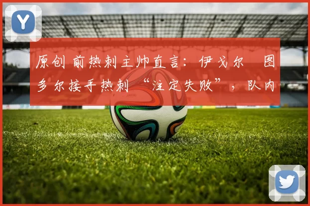 原创 前热刺主帅直言:伊戈尔・图多尔接手热刺 “注定失败”,队内氛围 “ toxic 至极”