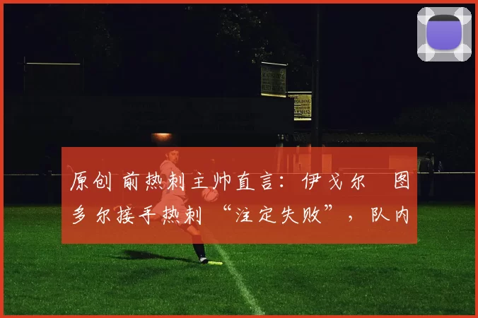 原创 前热刺主帅直言:伊戈尔・图多尔接手热刺 “注定失败”,队内氛围 “ toxic 至极”