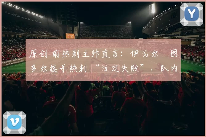 原创 前热刺主帅直言:伊戈尔・图多尔接手热刺 “注定失败”,队内氛围 “ toxic 至极”