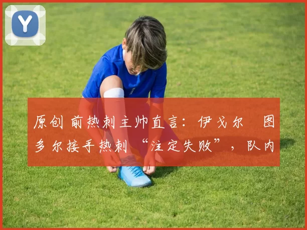 原创 前热刺主帅直言:伊戈尔・图多尔接手热刺 “注定失败”,队内氛围 “ toxic 至极”