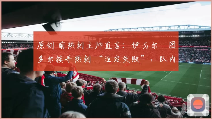 原创 前热刺主帅直言:伊戈尔・图多尔接手热刺 “注定失败”,队内氛围 “ toxic 至极”
