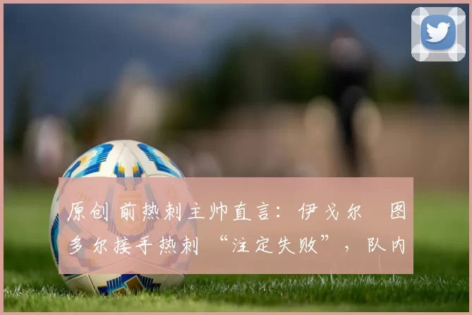 原创 前热刺主帅直言：伊戈尔・图多尔接手热刺 “注定失败”，队内氛围 “ toxic 至极”