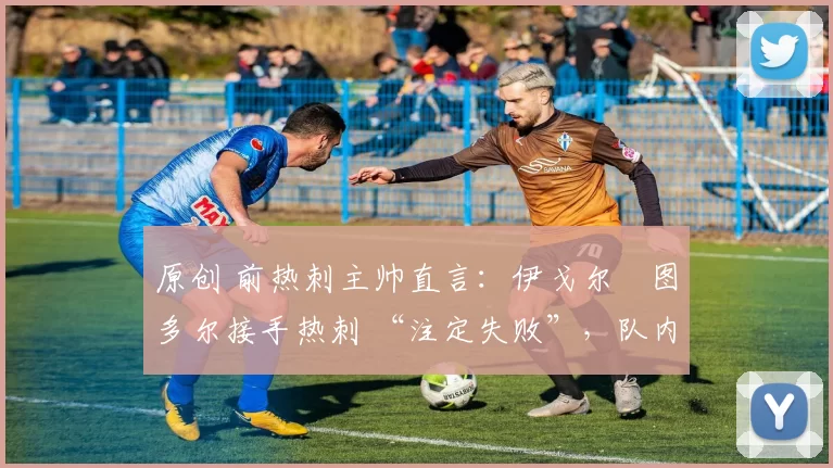 原创 前热刺主帅直言:伊戈尔・图多尔接手热刺 “注定失败”,队内氛围 “ toxic 至极”