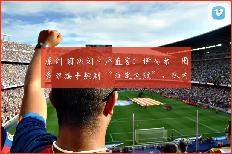 原创 前热刺主帅直言:伊戈尔・图多尔接手热刺 “注定失败”,队内氛围 “ toxic 至极”