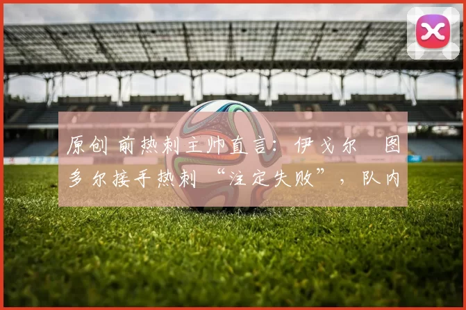 原创 前热刺主帅直言:伊戈尔・图多尔接手热刺 “注定失败”,队内氛围 “ toxic 至极”