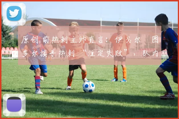 原创 前热刺主帅直言:伊戈尔・图多尔接手热刺 “注定失败”,队内氛围 “ toxic 至极”