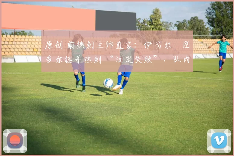 原创 前热刺主帅直言:伊戈尔・图多尔接手热刺 “注定失败”,队内氛围 “ toxic 至极”