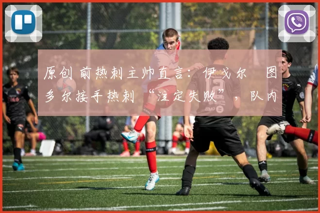 原创 前热刺主帅直言:伊戈尔・图多尔接手热刺 “注定失败”,队内氛围 “ toxic 至极”