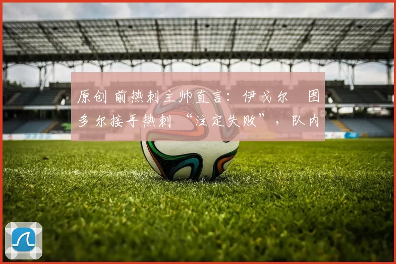 原创 前热刺主帅直言:伊戈尔・图多尔接手热刺 “注定失败”,队内氛围 “ toxic 至极”