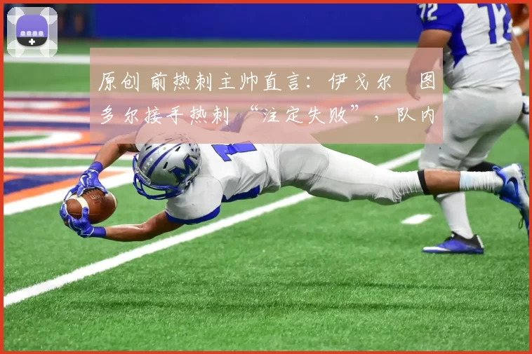 原创 前热刺主帅直言:伊戈尔・图多尔接手热刺 “注定失败”,队内氛围 “ toxic 至极”