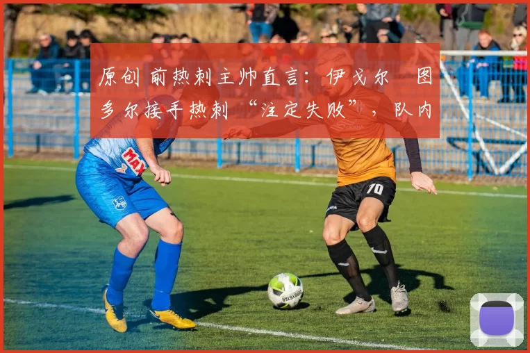 原创 前热刺主帅直言:伊戈尔・图多尔接手热刺 “注定失败”,队内氛围 “ toxic 至极”