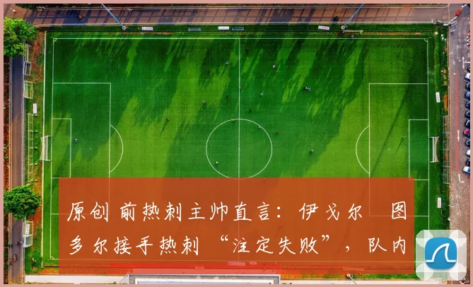 原创 前热刺主帅直言:伊戈尔・图多尔接手热刺 “注定失败”,队内氛围 “ toxic 至极”