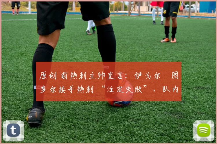 原创 前热刺主帅直言:伊戈尔・图多尔接手热刺 “注定失败”,队内氛围 “ toxic 至极”