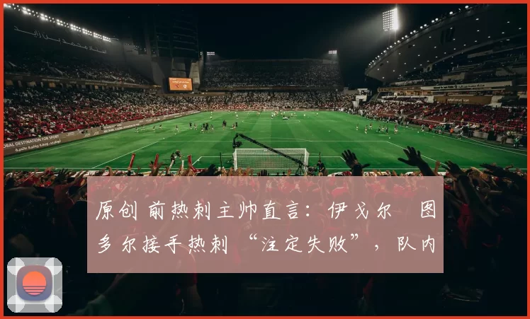 原创 前热刺主帅直言:伊戈尔・图多尔接手热刺 “注定失败”,队内氛围 “ toxic 至极”