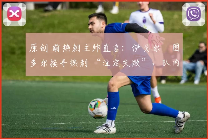 原创 前热刺主帅直言:伊戈尔・图多尔接手热刺 “注定失败”,队内氛围 “ toxic 至极”