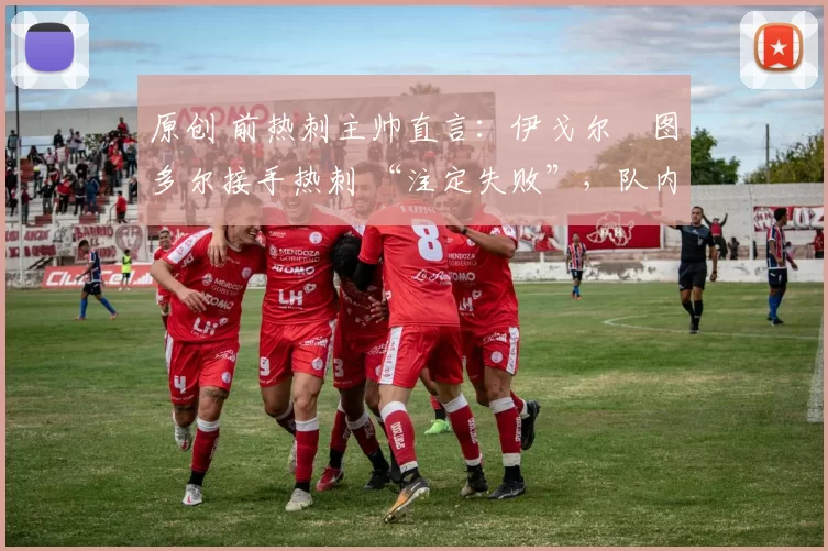原创 前热刺主帅直言：伊戈尔・图多尔接手热刺 “注定失败”，队内氛围 “ toxic 至极”