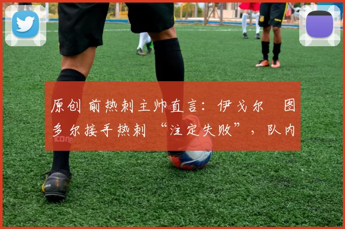 原创 前热刺主帅直言:伊戈尔・图多尔接手热刺 “注定失败”,队内氛围 “ toxic 至极”