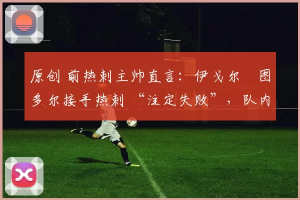 原创 前热刺主帅直言:伊戈尔・图多尔接手热刺 “注定失败”,队内氛围 “ toxic 至极”