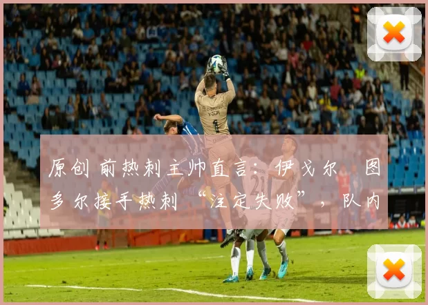 原创 前热刺主帅直言:伊戈尔・图多尔接手热刺 “注定失败”,队内氛围 “ toxic 至极”