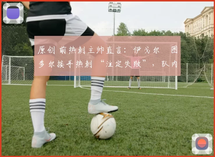 原创 前热刺主帅直言：伊戈尔・图多尔接手热刺 “注定失败”，队内氛围 “ toxic 至极”