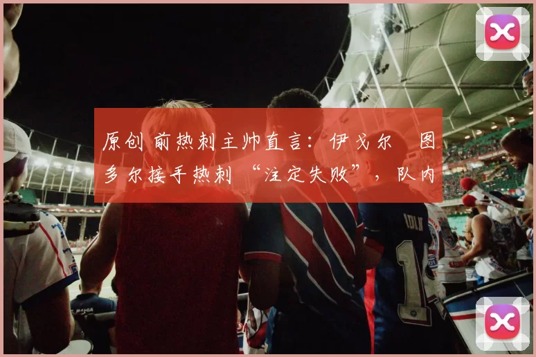 原创 前热刺主帅直言：伊戈尔・图多尔接手热刺 “注定失败”，队内氛围 “ toxic 至极”