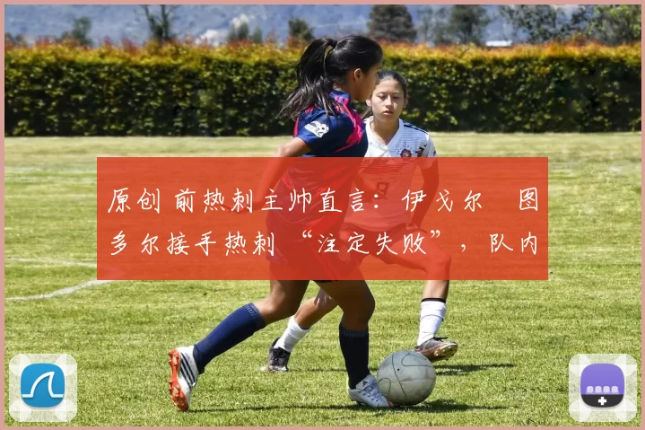 原创 前热刺主帅直言：伊戈尔・图多尔接手热刺 “注定失败”，队内氛围 “ toxic 至极”