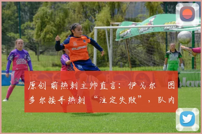 原创 前热刺主帅直言:伊戈尔・图多尔接手热刺 “注定失败”,队内氛围 “ toxic 至极”
