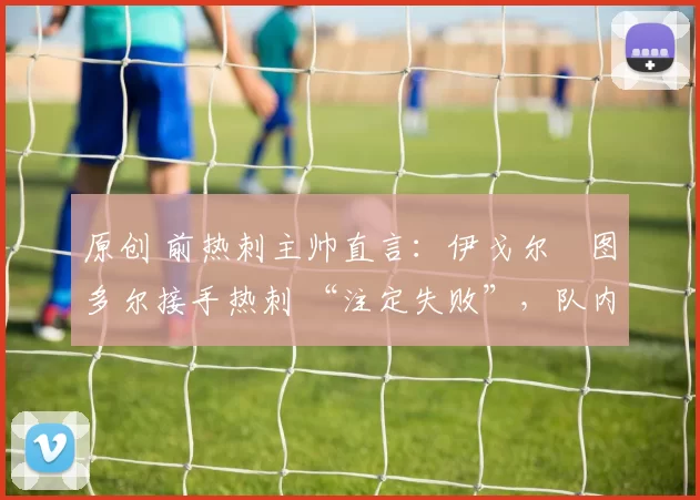 原创 前热刺主帅直言：伊戈尔・图多尔接手热刺 “注定失败”，队内氛围 “ toxic 至极”