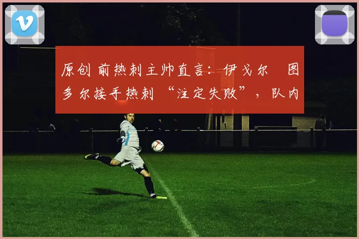 原创 前热刺主帅直言:伊戈尔・图多尔接手热刺 “注定失败”,队内氛围 “ toxic 至极”
