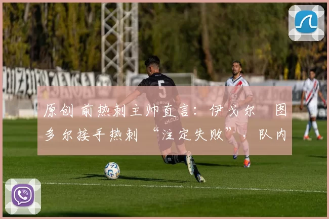 原创 前热刺主帅直言：伊戈尔・图多尔接手热刺 “注定失败”，队内氛围 “ toxic 至极”