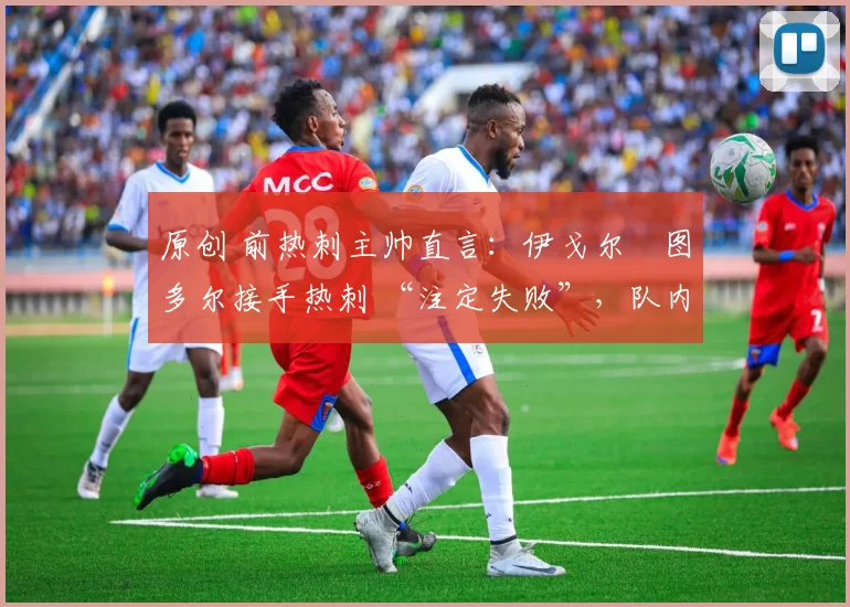 原创 前热刺主帅直言:伊戈尔・图多尔接手热刺 “注定失败”,队内氛围 “ toxic 至极”