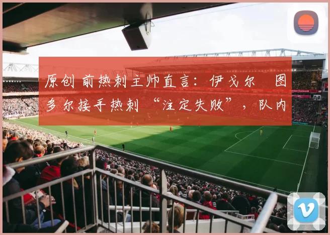 原创 前热刺主帅直言：伊戈尔・图多尔接手热刺 “注定失败”，队内氛围 “ toxic 至极”