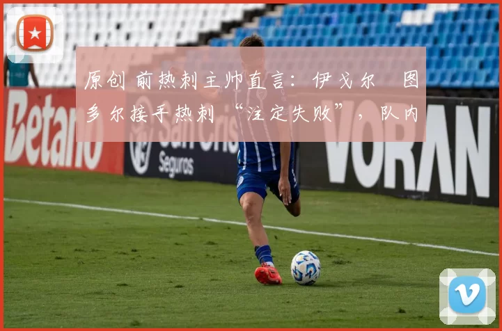 原创 前热刺主帅直言：伊戈尔・图多尔接手热刺 “注定失败”，队内氛围 “ toxic 至极”