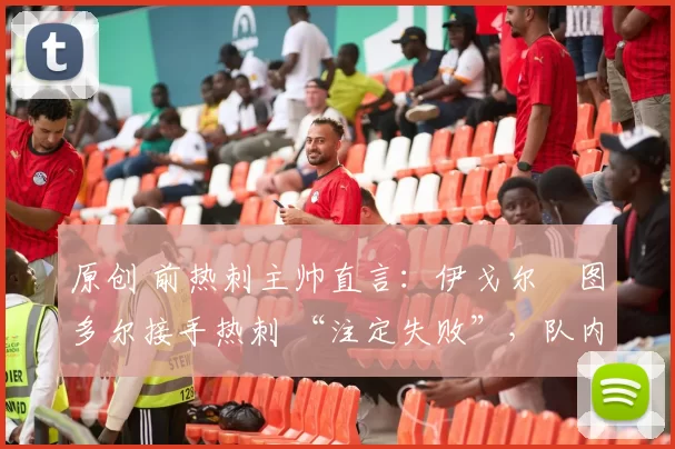 原创 前热刺主帅直言:伊戈尔・图多尔接手热刺 “注定失败”,队内氛围 “ toxic 至极”