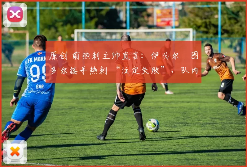 原创 前热刺主帅直言:伊戈尔・图多尔接手热刺 “注定失败”,队内氛围 “ toxic 至极”