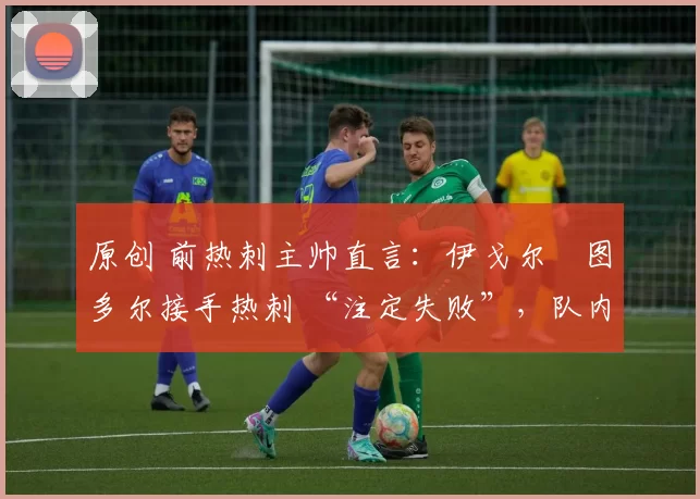 原创 前热刺主帅直言:伊戈尔・图多尔接手热刺 “注定失败”,队内氛围 “ toxic 至极”