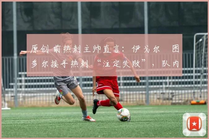 原创 前热刺主帅直言:伊戈尔・图多尔接手热刺 “注定失败”,队内氛围 “ toxic 至极”