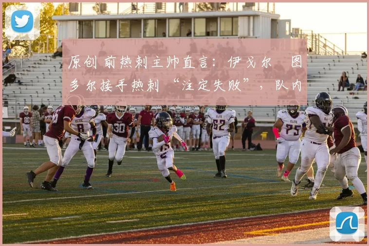 原创 前热刺主帅直言:伊戈尔・图多尔接手热刺 “注定失败”,队内氛围 “ toxic 至极”