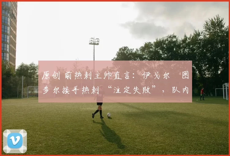 原创 前热刺主帅直言:伊戈尔・图多尔接手热刺 “注定失败”,队内氛围 “ toxic 至极”