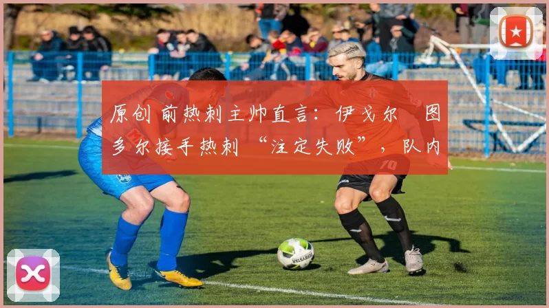 原创 前热刺主帅直言:伊戈尔・图多尔接手热刺 “注定失败”,队内氛围 “ toxic 至极”