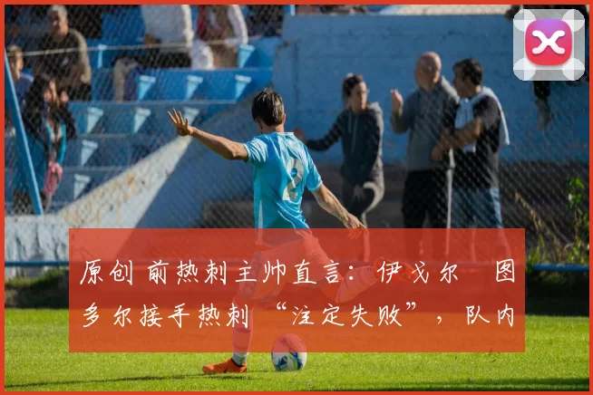 原创 前热刺主帅直言:伊戈尔・图多尔接手热刺 “注定失败”,队内氛围 “ toxic 至极”