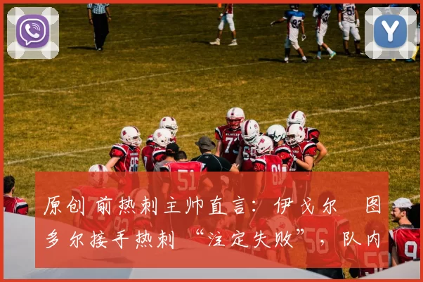 原创 前热刺主帅直言：伊戈尔・图多尔接手热刺 “注定失败”，队内氛围 “ toxic 至极”