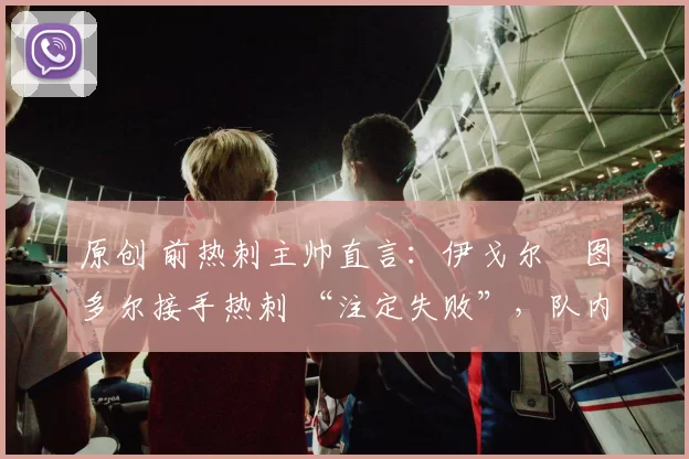 原创 前热刺主帅直言:伊戈尔・图多尔接手热刺 “注定失败”,队内氛围 “ toxic 至极”