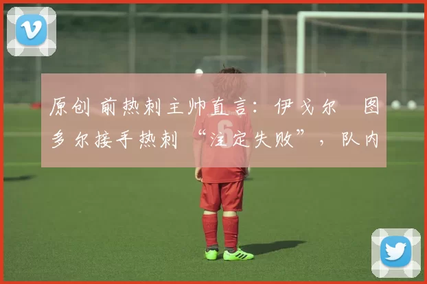 原创 前热刺主帅直言：伊戈尔・图多尔接手热刺 “注定失败”，队内氛围 “ toxic 至极”