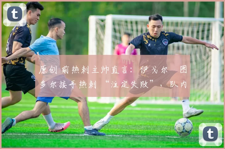 原创 前热刺主帅直言:伊戈尔・图多尔接手热刺 “注定失败”,队内氛围 “ toxic 至极”