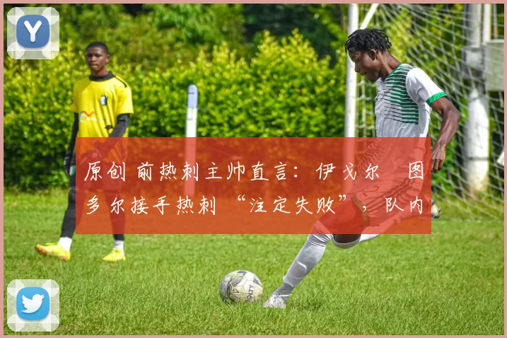 原创 前热刺主帅直言:伊戈尔・图多尔接手热刺 “注定失败”,队内氛围 “ toxic 至极”