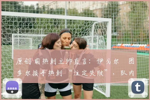 原创 前热刺主帅直言：伊戈尔・图多尔接手热刺 “注定失败”，队内氛围 “ toxic 至极”