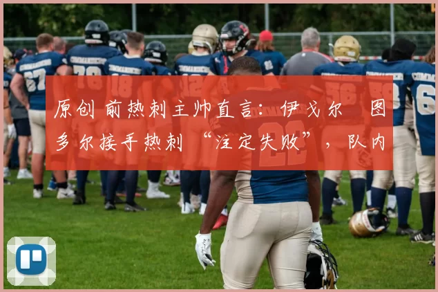 原创 前热刺主帅直言:伊戈尔・图多尔接手热刺 “注定失败”,队内氛围 “ toxic 至极”