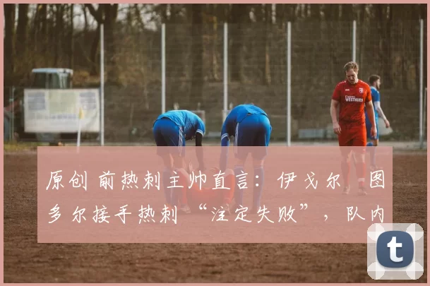 原创 前热刺主帅直言:伊戈尔・图多尔接手热刺 “注定失败”,队内氛围 “ toxic 至极”