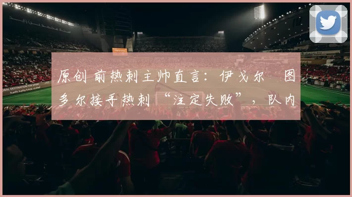 原创 前热刺主帅直言：伊戈尔・图多尔接手热刺 “注定失败”，队内氛围 “ toxic 至极”